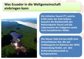 Was Ecuador in die Weltgemeinschaft
einbringen kann

                      Die Initiative Yasuní-ITT, welche
                      Erdöl unter der Erde belässt,
                      bewahrt die Biodiversität des
                      Nationalparks Yasuní und die
                      Lebensweise der indigenen sowie
                      nicht kontaktierten Völker.


                      Die Steuer Daly-Correa stellt eine
                      Umweltsteuer dar, die auf
                      Erdölexporte im Rahmen der OPEC
                      Anwendung findet, um den
                      Kohlendioxydausstoß zu
                      kompensieren.
 