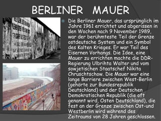 BERLINER MAUER
       Die Berliner Mauer, das ursprünglich im
        Jahre 1961 errichtet und abgerissen in
        den Wochen nach 9 November 1989,
        war der berühmteste Teil der Grenze
        ostdeutsche System und ein Symbol
        des Kalten Krieges. Er war Teil des
        Eisernen Vorhangs. Die Idee, eine
        Mauer zu errichten machte die DDR-
        Regierung Ulbrihta Walter und vom
        sowjetischen Staatschef Nikita
        Chruschtschow. Die Mauer war eine
        lange Barriere zwischen West-Berlin
        (gehörte zur Bundesrepublik
        Deutschland) und der Deutschen
        Demokratischen Republik (die oft
        genannt wird, Osten Deutschland), die
        fest an der Grenze zwischen Ost-und
        Westberlin wird während des
        Zeitraums von 28 Jahren geschlossen.
 