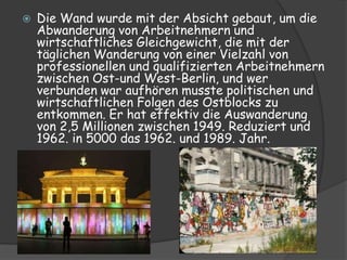    Die Wand wurde mit der Absicht gebaut, um die
    Abwanderung von Arbeitnehmern und
    wirtschaftliches Gleichgewicht, die mit der
    täglichen Wanderung von einer Vielzahl von
    professionellen und qualifizierten Arbeitnehmern
    zwischen Ost-und West-Berlin, und wer
    verbunden war aufhören musste politischen und
    wirtschaftlichen Folgen des Ostblocks zu
    entkommen. Er hat effektiv die Auswanderung
    von 2,5 Millionen zwischen 1949. Reduziert und
    1962. in 5000 das 1962. und 1989. Jahr.
 