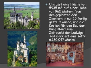    Umfasst eine Fläche von
    5935 m² auf einer Höhe
    von 965 Metern. Von
    den geplanten 228
    Zimmern in nur 15 fertig
    gestellt wurde, und die
    Kosten für den Bau der
    Burg stand zum
    Zeitpunkt der Ludwigs
    Tod markiert eine satte
    6.180.047 Marks.
 