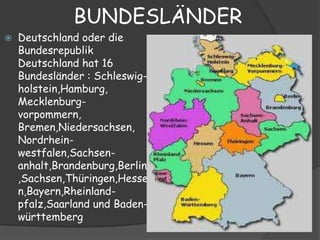 BUNDESLÄNDER
   Deutschland oder die
    Bundesrepublik
    Deutschland hat 16
    Bundesländer : Schleswig-
    holstein,Hamburg,
    Mecklenburg-
    vorpommern,
    Bremen,Niedersachsen,
    Nordrhein-
    westfalen,Sachsen-
    anhalt,Brandenburg,Berlin
    ,Sachsen,Thüringen,Hesse
    n,Bayern,Rheinland-
    pfalz,Saarland und Baden-
    württemberg
 