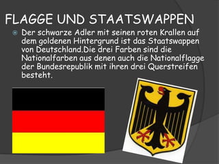 FLAGGE UND STAATSWAPPEN
   Der schwarze Adler mit seinen roten Krallen auf
    dem goldenen Hintergrund ist das Staatswappen
    von Deutschland.Die drei Farben sind die
    Nationalfarben aus denen auch die Nationalflagge
    der Bundesrepublik mit ihren drei Querstreifen
    besteht.
 