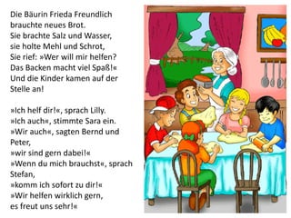Die Bäurin Frieda Freundlich
brauchte neues Brot.
Sie brachte Salz und Wasser,
sie holte Mehl und Schrot,
Sie rief: »Wer will mir helfen?
Das Backen macht viel Spaß!«
Und die Kinder kamen auf der
Stelle an!
»Ich helf dir!«, sprach Lilly.
»Ich auch«, stimmte Sara ein.
»Wir auch«, sagten Bernd und
Peter,
»wir sind gern dabei!«
»Wenn du mich brauchst«, sprach
Stefan,
»komm ich sofort zu dir!«
»Wir helfen wirklich gern,
es freut uns sehr!«
 