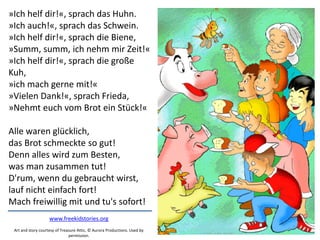 »Ich helf dir!«, sprach das Huhn.
»Ich auch!«, sprach das Schwein.
»Ich helf dir!«, sprach die Biene,
»Summ, summ, ich nehm mir Zeit!«
»Ich helf dir!«, sprach die große
Kuh,
»ich mach gerne mit!«
»Vielen Dank!«, sprach Frieda,
»Nehmt euch vom Brot ein Stück!«
Alle waren glücklich,
das Brot schmeckte so gut!
Denn alles wird zum Besten,
was man zusammen tut!
D'rum, wenn du gebraucht wirst,
lauf nicht einfach fort!
Mach freiwillig mit und tu's sofort!
www.freekidstories.org
Art and story courtesy of Treasure Attic, © Aurora Productions. Used by
permission.
 