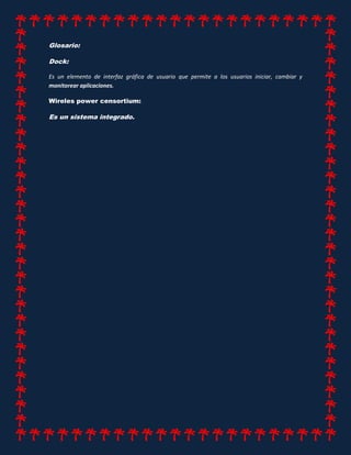 Glosario:
Dock:
Es un elemento de interfaz gráfica de usuario que permite a los usuarios iniciar, cambiar y
monitorear aplicaciones.
Wireles power censortium:
Es un sistema integrado.
 