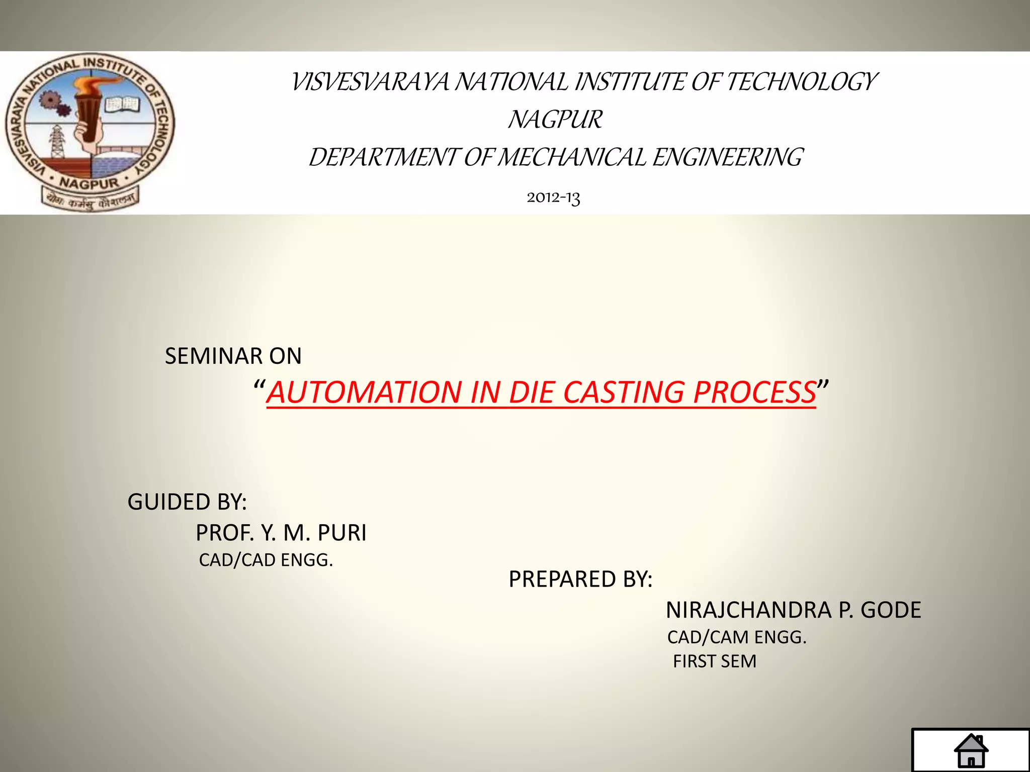 2012-13
VISVESVARAYA NATIONAL INSTITUTE OF TECHNOLOGY
NAGPUR
DEPARTMENT OF MECHANICAL ENGINEERING
SEMINAR ON
“AUTOMATION IN DIE CASTING PROCESS”
GUIDED BY:
PROF. Y. M. PURI
CAD/CAD ENGG.
PREPARED BY:
NIRAJCHANDRA P. GODE
CAD/CAM ENGG.
FIRST SEM
 