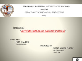 2012-13
VISVESVARAYA NATIONAL INSTITUTE OF TECHNOLOGY
NAGPUR
DEPARTMENT OF MECHANICAL ENGINEERING
SEMINAR ON
“AUTOMATION IN DIE CASTING PROCESS”
GUIDED BY:
PROF. Y. M. PURI
CAD/CAD ENGG.
PREPARED BY:
NIRAJCHANDRA P. GODE
CAD/CAM ENGG.
FIRST SEM
 