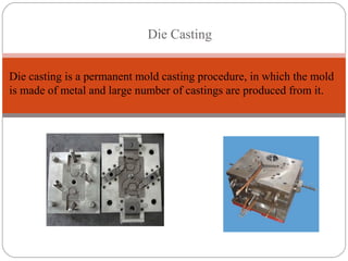 Die Casting
Die casting is a permanent mold casting procedure, in which the mold
is made of metal and large number of castings are produced from it.
 