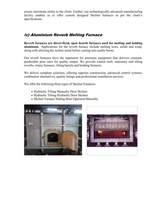 ensure maximum utility to the client. Further, our technologically advanced manufacturing
facility enables us to offer custom designed Skelner furnaces as per the client’s
specifications.

iv) Aluminium Reverb Melting Furnace
Reverb furnaces are direct-fired, open hearth furnaces used for melting and holding
aluminum. Applications for the reverb furnace include melting sows, solids and scrap,
along with alloying the molten metal before casting into usable forms.
Our reverb furnaces have the reputation for premium equipment that delivers constant,
predictable pour rates for quality output. We provide central melt, stationary and tilting
reverbs, rotary furnaces, tilting barrels and holding furnaces.
We deliver complete solutions, offering superior construction, advanced control systems,
combustion alternatives, quality linings and professional installation services.
We offer the following three types of Skelner Furnaces:
•
•
•

Hydraulic Tilting Manually Door Skelner
Hydraulic Tilting Hydraulic Door Skelner
Skelner Furnace Sliding Door Operated Manually

 