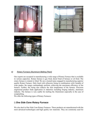 c)

Rotary Furnace (Aluminium Melting Plant)
Our experts are occupied in manufacturing a wide range of Rotary Furnace that is available
in various capacities. Rotary furnace is gas fired, diesel fired of furnace or oil fired. The
rotary furnace is rotated or tilted. We are a trusted name engaged in manufacturing superior
quality Rotary Furnace. Duly lined with refractory lining in combination with Castable of
wide grades, the ranges outstandingly perform, achieving the maximum efficiency of the
furnace. Further, the lining also reduces the skin temperature of the furnace. Precision
engineered product finds application in industries including forging industry, aluminum
industry. The furnace is very usable for melting the Aluminium especially in the case of
scrapmelting.
We offer the following types of Rotary Furnaces:

i) One Side Cone Rotary Furnace
We also deal in One Side Cone Rotary Furnaces. These products are manufactured with the
most advanced technologies and high quality raw materials. They are commonly used for

 