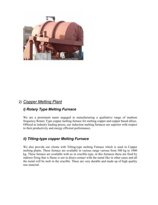 2) Copper Melting Plant
i) Rotary Type Melting Furnace
We are a prominent name engaged in manufacturing a qualitative range of medium
frequency Rotary Type copper melting furnace for melting copper and copper based alloys.
Offered at industry leading prices, our induction melting furnaces are superior with respect
to their productivity and energy efficient performance.

ii) Tilting-type copper Melting Furnace
We also provide our clients with Tilting-type melting Furnace which is used in Copper
melting plants. These furnace are available in various range various from 500 kg to 1000
kg. These furnace are available with us in crucible type, in this furnaces these are fired by
indirect firing that is flame is not in direct contact with the metal like in other cases and all
the metal will be melt in the crucible. These are very durable and made up of high quality
raw material.

 