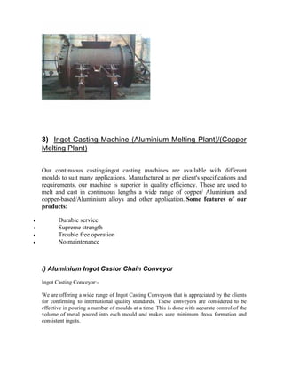 3) Ingot Casting Machine (Aluminium Melting Plant)/(Copper
Melting Plant)
Our continuous casting/ingot casting machines are available with different
moulds to suit many applications. Manufactured as per client's specifications and
requirements, our machine is superior in quality efficiency. These are used to
melt and cast in continuous lengths a wide range of copper/ Aluminium and
copper-based/Aluminium alloys and other application. Some features of our
products:
•
•
•
•

Durable service
Supreme strength
Trouble free operation
No maintenance

i) Aluminium Ingot Castor Chain Conveyor
Ingot Casting Conveyor:We are offering a wide range of Ingot Casting Conveyors that is appreciated by the clients
for confirming to international quality standards. These conveyors are considered to be
effective in pouring a number of moulds at a time. This is done with accurate control of the
volume of metal poured into each mould and makes sure minimum dross formation and
consistent ingots.

 