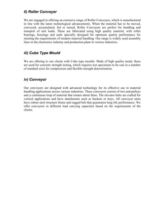 Ii) Roller Conveyer
We are engaged in offering an extensive range of Roller Conveyers, which is manufactured
in line with the latest technological advancements. When the material has to be moved,
conveyed, accumulated, fed or turned, Roller Conveyors are perfect for handling and
transport of unit loads. These are fabricated using high quality material, with roller
bearings, housings and seals specially designed for optimum quality performance for
meeting the requirements of modern material handling. Our range is widely used assembly
lines in the electronics industry and production plant in various industries.

iii) Cube Type Mould
We are offering to our clients with Cube type moulds. Made of high quality metal, these
are used for concrete strength testing, which requires test specimens to be cast in a number
of standard sizes for compression and flexible strength determination.

iv) Conveyor
Our conveyors are designed with advanced technology for its effective use in material
handling applications across various industries. These conveyors consist of two end-pulleys
and a continuous loop of material that rotates about them. The elevator belts are crafted for
vertical applications and have attachments such as buckets or trays. All conveyor units
have robust steel structure frame and rugged belt that guarantees long life performance. We
offer conveyors in different load carrying capacities based on the requirements of the
clients.

 