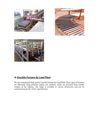 4) Crucible Furnace for Lead Plant
We also manufacture high quality Crucible Furnace for Lead Plant. These types of furnaces
are fabricated using premium quality raw material, which are procured from reliable
vendors of the industry. Our range is available in various dimensions, and can be
customized as per the client’s specifications.

 