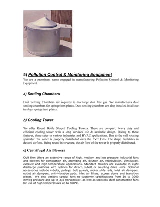 5) Pollution Control & Monitoring Equipment
We are a prominent name engaged in manufacturing Pollution Control & Monitoring
Equipment.

a) Settling Chambers
Dust Settling Chambers are required to discharge dust free gas. We manufactures dust
settling chambers for sponge iron plants. Dust settling chambers are also installed in all our
turnkey sponge iron plants.

b) Cooling Tower
We offer Round Bottle Shaped Cooling Towers. These are compact, heavy duty and
efficient cooling tower with a long services life & aesthetic design. Owing to these
features, these cater to various industries and HVAC applications. Due to the self rotating
sprinkler, the water is properly distributed over the PVC Fills. The shape facilitates in
desired airflow. Being round in structure, the air flow of the tower is properly distributed.

c) Centrifugal Air Blowers
OUR firm offers an extensive range of high, medium and low pressure industrial fans
and blowers for combustion air, atomizing air, dilution air, recirculation, ventilation,
exhaust and high-temperature applications. Standard blowers are available in eight
discharge positions with options for direct, v-belt or coupling drive units. Optional
accessories include v-belts, pulleys, belt guards, motor slide rails, inlet air dampers,
outlet air dampers, anti-vibration pads, inlet air filters, access doors and transition
pieces. We also designs special fans to customer specifications from 50 to 3000
mmwg pressure and up to 335 horsepower, as well as stainless steel construction fans
for use at high temperatures up to 800°C.

 