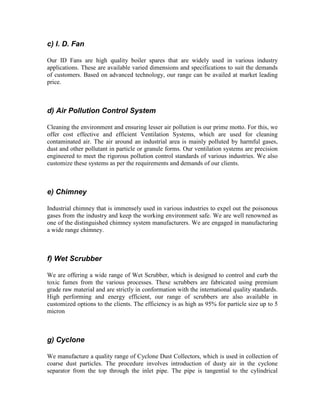 c) I. D. Fan
Our ID Fans are high quality boiler spares that are widely used in various industry
applications. These are available varied dimensions and specifications to suit the demands
of customers. Based on advanced technology, our range can be availed at market leading
price.

d) Air Pollution Control System
Cleaning the environment and ensuring lesser air pollution is our prime motto. For this, we
offer cost effective and efficient Ventilation Systems, which are used for cleaning
contaminated air. The air around an industrial area is mainly polluted by harmful gases,
dust and other pollutant in particle or granule forms. Our ventilation systems are precision
engineered to meet the rigorous pollution control standards of various industries. We also
customize these systems as per the requirements and demands of our clients.

e) Chimney
Industrial chimney that is immensely used in various industries to expel out the poisonous
gases from the industry and keep the working environment safe. We are well renowned as
one of the distinguished chimney system manufacturers. We are engaged in manufacturing
a wide range chimney.

f) Wet Scrubber
We are offering a wide range of Wet Scrubber, which is designed to control and curb the
toxic fumes from the various processes. These scrubbers are fabricated using premium
grade raw material and are strictly in conformation with the international quality standards.
High performing and energy efficient, our range of scrubbers are also available in
customized options to the clients. The efficiency is as high as 95% for particle size up to 5
micron

g) Cyclone
We manufacture a quality range of Cyclone Dust Collectors, which is used in collection of
coarse dust particles. The procedure involves introduction of dusty air in the cyclone
separator from the top through the inlet pipe. The pipe is tangential to the cylindrical

 