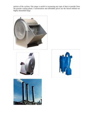 portion of the cyclone. Our range is useful in vacuuming any type of dust or powder from
the powder coating plants. Customization and affordable prices are the factors behind our
highly demanded range.

 