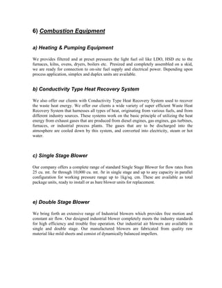 6) Combustion Equipment
a) Heating & Pumping Equipment
We provides filtered and at preset pressures the light fuel oil like LDO, HSD etc to the
furnaces, kilns, ovens, dryers, boilers etc. Presized and completely assembled on a skid,
we are ready for connection to on-site fuel supply and electrical power. Depending upon
process application, simplex and duplex units are available.

b) Conductivity Type Heat Recovery System
We also offer our clients with Conductivity Type Heat Recovery System used to recover
the waste heat energy. We offer our clients a wide variety of super efficient Waste Heat
Recovery System that harnesses all types of heat, originating from various fuels, and from
different industry sources. These systems work on the basic principle of utilizing the heat
energy from exhaust gases that are produced from diesel engines, gas engines, gas turbines,
furnaces, or industrial process plants. The gases that are to be discharged into the
atmosphere are cooled down by this system, and converted into electricity, steam or hot
water.

c) Single Stage Blower
Our company offers a complete range of standard Single Stage Blower for flow rates from
25 cu. mt. /hr through 10,000 cu. mt. /hr in single stage and up to any capacity in parallel
configuration for working pressure range up to 1kg/sq. cm. These are available as total
package units, ready to install or as bare blower units for replacement.

e) Double Stage Blower
We bring forth an extensive range of Industrial blowers which provides free motion and
constant air flow. Our designed industrial blower completely meets the industry standards
for high efficiency and trouble free operation. Our industrial air blowers are available in
single and double stage. Our manufactured blowers are fabricated from quality raw
material like mild sheets and consist of dynamically balanced impellers.

 