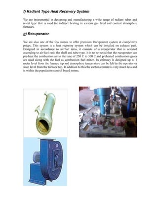 f) Radiant Type Heat Recovery System
We are instrumental in designing and manufacturing a wide range of radiant tubes and
retort type that is used for indirect heating in various gas fired and control atmosphere
furnaces.

g) Recuperator
We are also one of the few names to offer premium Recuperator system at competitive
prices. This system is a heat recovery system which can be installed on exhaust path.
Designed in accordance to air/fuel ratio, it consists of a recuperator that is selected
according to air/fuel ratio the shell and tube type. It is to be noted that the recuperator can
pre-heat the combustion air to the tune of 250 C to 300 C and preheated combustion gases
are used along with the fuel as combustion fuel mixer. Its chimney is designed up to 1
meter level from the furnace top and atmosphere temperature can be felt by the operator or
shop level from the furnace top. In addition to this the carbon content is very much less and
is within the population control board norms.

 