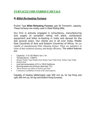 FURNACES FOR FERROUS METALS
8) Billet Re-heating Furnace
Pusher Type Billet Reheating Furnace upto 50 Tonnes/hr. capacity.
These furnaces are mostly used in Steel Rolling Mills.
Our firm is actively engaged in consultancy, manufacturing
and supply of complete rolling mill plant, combustion
equipment and billet re-heating in India and abroad for the
last several years. Our clients are in all over India, Middle
East Countries of Asia and Eastern Countries of Africa. We are
capable of manufacturing billet reheating furnace. These are qualitative in
terms of their technical accuracy and design efficiency. The salient features
are:
•
•
•
•
•
•
•
•

Capacity: 5 to 50 Metric ton / hr.
Temperature: 1300°C
Design: Pusher Type Double Zone Pusher Type Triple Zone. Pusher Type Triple
Bottom fired.
Low fuel consumption of 0.3 x 106 K.Cal/tonne.
Burning losses are minimum (less than 1%).
These furnaces are either oil fired or gas fired.
Continuous availability of stock at the rated capacity.

Capable of heating billets/ingots upto 200 mm sq. for top firing and
upto 300 mm sq. for top and bottom firing furnaces.

 