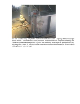 Our firm has a full range of Cylinders Heat Treatment Furnaces up to a capacity of 60 cylinders per
hour to offer to Cylinders Manufacturing industries. Heat Treatment line comprises Hardening and
Tempering Furnaces with Quenching Facilities. The hardening furnaces can be walking beam type
with quenching system for polymer or oil as per process requirement and tempering furnaces can be
walking beam or conveyor type.

 