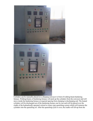 Cylinders can be manually placed on a charging conveyor in front of walking beam hardening
furnace. Walking beams of hardening furnace will pick-up the cylinders from the conveyor and will
move inside the hardening furnace at required spacing from charging to discharging end. The heated
cylinders will be discharged out of the hardening furnace one by one and will be placed over the
cradle of the hydraulically operated vertical or rotary type quenching system which will immerse the
cylinders into the quenching oil. After the quenching cycle is over, the cradle will lift-up from the

 