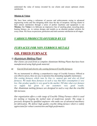 understand the value of money invested by our clients and ensure optimum clients
satisfaction.

Mission & Vision
We have been setting a milestone of success and achievements owing to advanced
engineering works and fine designing skills since the day of inception. Serving clients to
their utmost satisfaction through a series of perfect machines and equipment is our
Mission. Our Vision is to fabricate an impressive line of smelting plant, recycling plant,
heating furnace, etc. in various designs and models as an absolute product solution for
every client. We focus on precision, perfection and total customer satisfaction at all stages.

VARIOUS PRODUCTS OFFERED BY US
FURNACES FOR NON FERROUS METALS

OIL FIRED FURNACE
1) Aluminium Melting Plant
Our clients can avail from us complete Aluminium Melting Plants that have been
manufactured using high-grade material.
a)

Gas/oil fired and electric die casting furnaces/Crucible furnaces
We are instrumental in offering a comprehensive range of Crucible Furnaces. Offered at
cost effective prices, these are easy in operation thus demanding negligible maintenance.

Die casting furnaces which runs by Gas i.e. natural gas and also oil fired
furnaces. We made these furnaces in such a way that their consumption is very
low. Our product quality is very good in the market. Till date what ever furnace
we supply has given to our customers very good results.
Our Aluminium melting furnace are designed in such a way that the crucible
life increase.
Our organization offers a wide range of Crucible Tilting Furnace which is used
for melting or keeping the melted state of nonferrous metals. The range is
precisely designed by qualified engineers who make use of advanced machinery
for fabrication. We deliver high quality crucible tilting furnace which is widely
appreciated for robust construction and high performance.

 