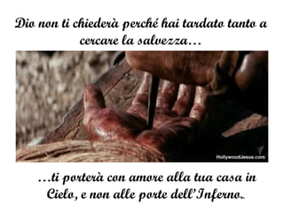 Dio non ti chiederà perché hai tardato tanto a cercare la salvezza… … ti porterà con amore alla tua casa in Cielo, e non alle porte dell’Inferno. .  