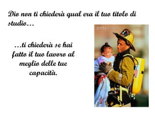 Dio non ti chiederà qual era il tuo titolo di studio… … ti chiederà se hai fatto il tuo lavoro al meglio delle tue capacità. 