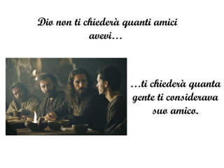 Dio non ti chiederà quanti amici avevi…  … ti chiederà quanta gente ti considerava suo amico. 