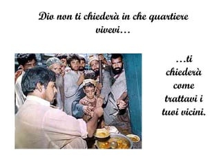 Dio non ti chiederà in che quartiere vivevi… … ti chiederà come trattavi i tuoi vicini. 