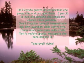 Ho ricevuto questo da una persona che pensa che io sia un ‘guardiano‘.  E perciò la invio alle persone che considero essere i miei guardiani.  Ora è il vostro turno di trasmetterlo agli altri guardiani della vostra vita. I buoni amici sono come delle stelle. Non le vedete spesso, ma sapete che sono sempre là. Teneteveli vicino!  