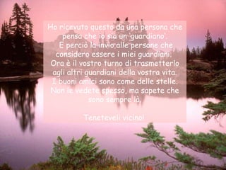 Ho ricevuto questo da una persona che pensa che io sia un ‘guardiano‘. E perciò la invio alle persone che considero essere i miei guardiani.  Ora è il vostro turno di trasmetterlo agli altri guardiani della vostra vita. I buoni amici sono come delle stelle. Non le vedete spesso, ma sapete che sono sempre là. Teneteveli vicino!  