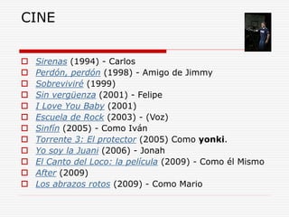 CINE
 Sirenas (1994) - Carlos
 Perdón, perdón (1998) - Amigo de Jimmy
 Sobreviviré (1999)
 Sin vergüenza (2001) - Felipe
 I Love You Baby (2001)
 Escuela de Rock (2003) - (Voz)
 Sinfín (2005) - Como Iván
 Torrente 3: El protector (2005) Como yonki.
 Yo soy la Juani (2006) - Jonah
 El Canto del Loco: la película (2009) - Como él Mismo
 After (2009)
 Los abrazos rotos (2009) - Como Mario
 