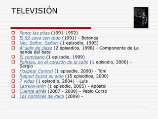 TELEVISIÓN
 Ponte las pilas (1991-1992)
 El 92 cava con todo (1991) - Botones
 ¡Ay, Señor, Señor! (1 episodio, 1995)
 Al salir de clase (2 episodios, 1998) - Componente de La
banda del bate
 El comisario (1 episodio, 1999)
 Policías, en el corazón de la calle (1 episodio, 2000) -
Sergio
 Hospital Central (1 episodio, 2000) - Toni
 Raquel busca su sitio (15 episodios, 2000)
 7 vidas (1 episodio, 2004) - Luis
 Latrelevisión (1 episodio, 2005) - Apóstol
 Cuenta atrás (2007 - 2008) - Pablo Corso
 Los hombres de Paco (2009) -
 