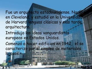 Fue un arquitecto estadounidense. Nació
en Cleveland, y estudió en la Universidad
de Harvard lenguas clásicas y más tarde
arquitectura.
Introdujo las ideas vanguardistas
europeas en Estados Unidos.
Comenzó a hacer edificios en 1942, el se
caracterizo por el empleo de materiales
lujosos.
 