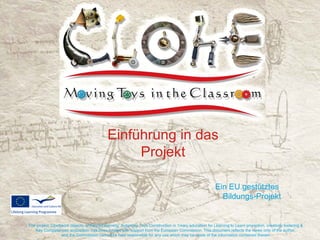 Einführung in das
                                                Projekt

                                                                                                       Ein EU gestütztes
                                                                                                         Bildungs-Projekt


The project ‘Clockwork objects, enhanced learning: Automata Toys Construction in 1mary education for Learning to Learn promotion, creativity fostering &
   Key Competences acquisition’ has been funded with support from the European Commission. This document reflects the views only of the author,
                  and the Commission cannot be held responsible for any use which may be made of the information contained therein.
 