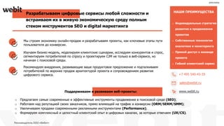o Индивидуальные стратегии
развития и продвижения
проектов
o Собственные технологии
аналитики и мониторинга
o Прямой доступ к команде
проекта
o Гибкий клиентский сервис
НАШИ ПРЕИМУЩЕСТВА
+7 495 540-43-39
sales@webit.ru
www.webit.ru
Разрабатываем цифровые сервисы любой сложности и
встраиваем их в живую экономическую среду полным
стеком инструментов SEO и digital маркетинга
Мы строим экономику онлайн-продаж и разрабатываем проекты, как ключевые этапы пути
пользователя до конверсии.
Изучаем бизнес-модель, моделируем клиентские сценарии, исследуем конкурентов и спрос,
сегментируем потребителей по спросу и проектируем CJM не только в веб-сервисе, но
начиная с поисковой среды.
Рекомендуем внедрения, развивающие ваше продуктовое предложение и подталкиваем
потребителей по воронке продаж архитектурой проекта и сопровождением развития
цифрового сервиса.
Поддерживаем и развиваем веб-проекты:
o Предлагаем самые современные и эффективные инструменты продвижения в поисковой среде (SEO);
o Работаем над репутацией своих заказчиков, прямо влияющей на трафик и конверсии (ORM/SERM/SMM);
o Увеличиваем продажи современными рекламными инструментами (Performance);
o Формируем комплексный и целостный клиентский опыт в цифровых каналах, за которые отвечаем (UX/CS).
реклама
Рекламодатель ООО «Вебит»
 