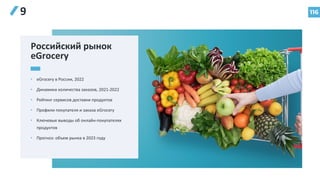 116
9
Российский рынок
eGrocery
• eGrocery в России, 2022
• Динамика количества заказов, 2021-2022
• Рейтинг сервисов доставки продуктов
• Профили покупателя и заказа eGrocery
• Ключевые выводы об онлайн-покупателях
продуктов
• Прогноз: объем рынка в 2023 году
 