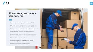 137
11
Логистика для рынка
eCommerce
• Рынок логистики для eCommerce в 2022
• Объемы рынка логистики: каналы доставки
• Распределение отправлений по типам игроков
• Популярность разных каналов доставки
• Популярность разных способов самовывоза
• Самовывоз: ключевые факты
• Ключевые тренды в «последней миле»
• Состояние логистики в 2022 году
 