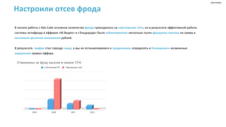 Настроили отсев фрода
В начале работы с Adv.Cake основное количество фрода приходилось на партнерские сети, но в результате эффективной работы
системы антифрода в офферах «М.Видео» и «Эльдорадо» было заблокировано несколько тысяч фродовых заказов на сумму в
несколько десятков миллионов рублей.
В результате, трафик стал гораздо чище, а мы не останавливаемся и продолжаем определять и блокировать возможные
нарушения правил оффера.
реклама
 