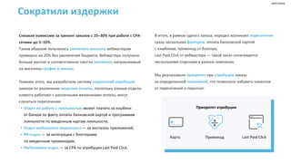 Сократили издержки
Снизили комиссию за трекинг заказов с 25–30% при работе с CPA-
сетями до 5–10%.
Таким образом получилось увеличить выплаты вебмастерам
примерно на 20% без увеличения бюджета. Вебмастера получили
больше выплат и соответственно смогли увеличить направляемый
на магазины трафик и заказы.
Помимо этого, мы разработали систему корректной атрибуции
заказов по различным моделям оплаты, поскольку разные отделы
клиента работают с различными механиками оплаты, могут
случаться пересечения:
• Отдел по работе с лояльностью может платить за кэшбеки
от банков по факту оплаты банковской картой и программам
лояльности по введенным картам лояльности,
• Отдел мобильного маркетинга — за инсталлы приложений,
• PR-отдел — за интеграции с блоггерами
по введенным промокодам,
• Performance-отдел — за СРА по атрибуции Last Paid Click.
В итоге, в рамках одного заказа, нередко возникает пересечение
сразу нескольких факторов: оплата банковской картой
с кэшбеком, промокод от блогера,
Last Paid Click от вебмастера — такой заказ оплачивается
несколькими отделами в разные компании.
Мы реализовали приоритет при атрибуции заказа
за определенной механикой, что позволило избавить клиентов
от пересечений и переплат.
Приоритет атрибуции
Карта Промокод Last Paid Click
реклама
 