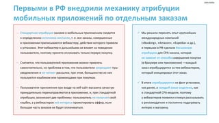 Первыми в РФ внедрили механику атрибуции
мобильных приложений по отдельным заказам
— Стандартная атрибуция заказов в мобильных приложениях сводится
к определению источника инсталла, т. е. все заказы, совершенные
в приложении приписываются вебмастеру, действия которого привели
к установке. Этот вебмастер в дальнейшем не влияет на поведение
пользователя, поэтому принято оплачивать только первую покупку.
— Считается, что пользователей приложения можно привлечь
самостоятельно, но проблема в том, что пользователи запрещают пуш-
уведомления и не читают рассылки, при этом, большинство из них
пользуются кэшбеком или промокодами при покупках.
— Пользователи приложения при входе на веб-сайт магазина зачастую
принудительно перенаправляются в приложение, и, при стандартной
атрибуции, возникают две проблемы: пользователь не получает свой
кэшбек, а у вебмастеров нет интереса промотировать оффер, если
большая часть заказов не будет оплачиваться.
✓ Мы решили перенять опыт крупнейших
международных компаний
(«Booking», «Amazon», «Expedia» и др.),
и первыми в РФ сделали бесшовную
атрибуцию для CPA-канала, которая
не зависит от способа совершения покупки
(в браузере или приложении) —каждый
заказ атрибуцируется за тем вебмастером,
который инициировал этот заказ.
✓ В итоге атрибуцируется не факт установки,
как ранее, а каждый заказ отдельно, как
в стандартной CPA-модели, поэтому
у вебмастеров появился стимул рассказывать
о рекламодателе и постоянно подогревать
интерес к магазину.
реклама
 