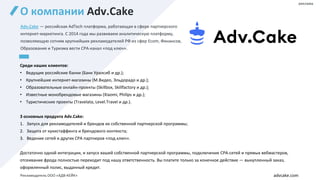 О компании Adv.Cake
Adv.Cake — российская AdTech платформа, работающая в сфере партнерского
интернет-маркетинга. С 2014 года мы развиваем аналитическую платформу,
позволяющую сотням крупнейших рекламодателей РФ из сфер Ecom, Финансов,
Образования и Туризма вести CPA-канал «под ключ».
Среди наших клиентов:
• Ведущие российские банки (Банк Уралсиб и др.);
• Крупнейшие интернет-магазины (М.Видео, Эльдорадо и др.);
• Образовательные онлайн-проекты (Skillbox, Skillfactory и др.);
• Известные монобрендовые магазины (Xiaomi, Philips и др.);
• Туристические проекты (Travelata, Level.Travel и др.).
3 основных продукта Adv.Cake:
1. Запуск для рекламодателей и брендов их собственной партнерской программы;
2. Защита от кукистаффинга и брендового контекста;
3. Ведение сетей и других СРА партнеров «под ключ».
Достаточно одной интеграции, и запуск вашей собственной партнерской программы, подключение CPA-сетей и прямых вебмастеров,
отсеивание фрода полностью переходит под нашу ответственность. Вы платите только за конечное действие — выкупленный заказ,
оформленный полис, выданный кредит.
advcake.com
реклама
Рекламодатель ООО «АДВ-КЕЙК»
 
