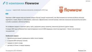 О компании Flowwow
Flowwow — маркетплейс локальных магазинов, основанный в 2014 году.
Партнеры в 1000 городов мира выставляют товары и быстро находят покупателей, а мы обеспечиваем им платежеспособную лояльную
аудиторию и сервис, берем на себя вопросы, связанные с оформлением и оплатой заказов, помогаем локальным магазинам быстро выйти
в онлайн и развивать собственный бренд.
На платформе продают и покупают цветы, торты, украшения, декор, косметику, комнатные растения и другие товары.
К январю 2023 года на Flowwow было зарегистрировано около 10 000 продавцов, клиентская аудитория — более 1 млн активных
пользователей.
Особенности сервиса:
• бесплатная регистрация и размещение любого числа товаров;
• в среднем 64% повторных заказов;
• продажа со своего склада;
• доставка от 20 мин. в городе продавца.
flowwow.com
реклама
Рекламодатель ООО «ФЛАУВАУ»
 