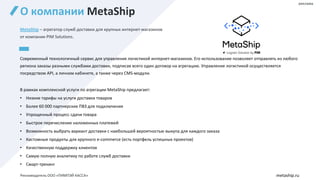 О компании MetaShip
MetaShip – агрегатор служб доставки для крупных интернет-магазинов
от компании PIM Solutions.
Современный технологичный сервис для управления логистикой интернет-магазинов. Его использование позволяет отправлять из любого
региона заказы разными службами доставки, подписав всего один договор на агрегацию. Управление логистикой осуществляется
посредством API, а личном кабинете, а также через CMS-модули.
В рамках комплексной услуги по агрегации MetaShip предлагает:
• Низкие тарифы на услуги доставки товаров
• Более 60 000 партнерских ПВЗ для подключения
• Упрощенный процесс сдачи товара
• Быстрое перечисление наложенных платежей
• Возможность выбрать вариант доставки с наибольшей вероятностью выкупа для каждого заказа
• Кастомные продукты для крупного e-commerce (есть портфель успешных проектов)
• Качественную поддержку клиентов
• Самую полную аналитику по работе служб доставки
• Смарт-трекинг
metaship.ru
реклама
Рекламодатель ООО «ПИМПЭЙ КАССА»
 