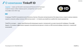 О компании Tinkoff ID
Tinkoff ID — сервис для быстрой и максимальной безопасной авторизации
и единого входа в любых сервисах рунета, который был анонсирован
Тинькофф в июле 2022 года.
С помощью Tinkoff ID пользователи могут безопасно, быстро и бесшовно авторизовываться без ввода логина и пароля в разных сервисах
в рунете и получать любые платные и бесплатные услуги — от покупок до устройства на работу без лишних документов.
Tinkoff ID на сегодня — сервис самой безопасной авторизации в рунете, построенный на основе технологий платформы «Тинькофф
Защита». Он позволит эффективнее защищать пользовательские данные и снизить на 30% количество фрода, связанного с социальной
инженерией.
tinkoff.ru
реклама
Рекламодатель АО «ТИНЬКОФФ БАНК»
 
