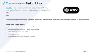 О компании Tinkoff Pay
Tinkoff Pay – сервис мгновенных платежей, который позволяет быстро,
легко, удобно и безопасно оплачивать товары и услуги, не вводя реквизиты
карты.
Tinkoff Pay объединит в себе лучшие платежные технологии и финтех-решения экосистемы Тинькофф как для клиентов, так и для продавцов.
Плюсы Tinkoff Pay для бизнеса:
• Рост конверсии и сохранение пользователей;
• удобный сервис для клиентов — выше их лояльность;
• работает в приложении и на сайте;
• легко подключить;
• кэшбэк и программы лояльности для клиентов.
реклама
Рекламодатель АО «ТИНЬКОФФ БАНК» tinkoff.ru
 