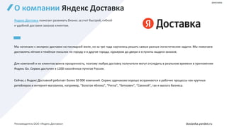 О компании Яндекс Доставка
реклама
dostavka.yandex.ru
Яндекс Доставка помогает развивать бизнес за счет быстрой, гибкой
и удобной доставки заказов клиентам.
Мы начинали с экспресс-доставки на последней миле, но за три года научились решать самые разные логистические задачи. Мы помогаем
доставлять лёгкие и тяжёлые посылки по городу и в другие города, курьером до двери и в пункты выдачи заказов.
Для компаний и их клиентов важна прозрачность, поэтому любую доставку получатели могут отследить в реальном времени в приложении
Яндекс Go. Сервис доступен в 1200 населённых пунктах России.
Сейчас с Яндекс Доставкой работает более 50 000 компаний. Сервис одинаково хорошо встраивается в рабочие процессы как крупных
ритейлеров и интернет-магазинов, например, “Золотое яблоко”, “Ригла”, “Бетховен”, “Связной”, так и малого бизнеса.
Рекламодатель ООО «Яндекс.Доставка»
 