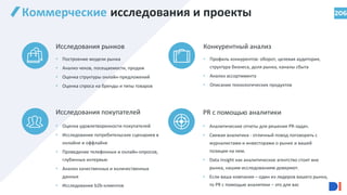 206
Коммерческие исследования и проекты
Конкурентный анализ
Исследования рынков
PR с помощью аналитики
Исследования покупателей
• Построение модели рынка
• Анализ чеков, посещаемости, продаж
• Оценка структуры онлайн-предложений
• Оценка спроса на бренды и типы товаров
• Профиль конкурентов: оборот, целевая аудитория,
структура бизнеса, доля рынка, каналы сбыта
• Анализ ассортимента
• Описание технологических продуктов
• Оценка удовлетворенности покупателей
• Исследование потребительских сценариев в
онлайне и оффлайне
• Проведение телефонных и онлайн-опросов,
глубинных интервью
• Анализ качественных и количественных
данных
• Исследование b2b-клиентов
• Аналитические отчеты для решения PR-задач.
• Свежая аналитика - отличный повод поговорить с
журналистами и инвесторами о рынке и вашей
позиции на нем.
• Data Insight как аналитическое агентство стоит вне
рынка, нашим исследованиям доверяют.
• Если ваша компания – один из лидеров вашего рынка,
то PR с помощью аналитики – это для вас
 